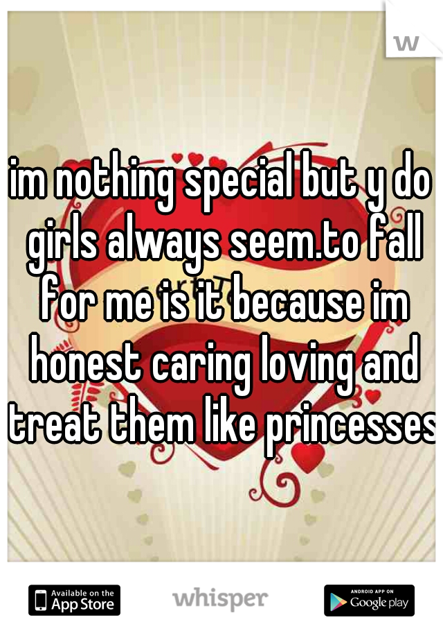 im nothing special but y do girls always seem.to fall for me is it because im honest caring loving and treat them like princesses