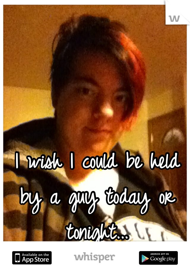I wish I could be held by a guy today or tonight... 