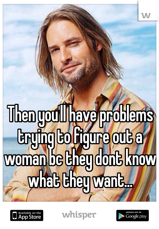 Then you'll have problems trying to figure out a woman bc they dont know what they want...