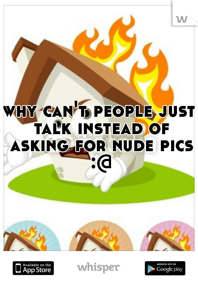 why can't people just talk instead of asking for nude pics :@