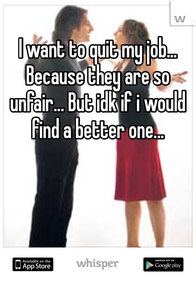 I want to quit my job... Because they are so unfair... But idk if i would find a better one...