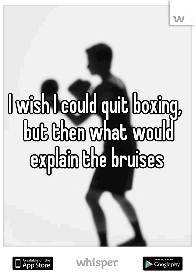 I wish I could quit boxing,  but then what would explain the bruises 