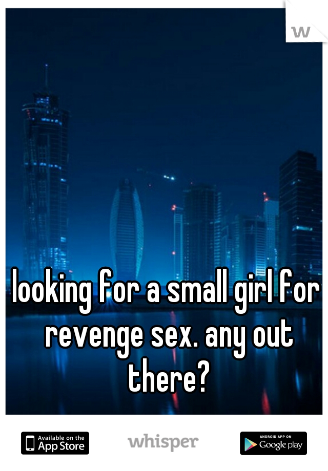 looking for a small girl for revenge sex. any out there?