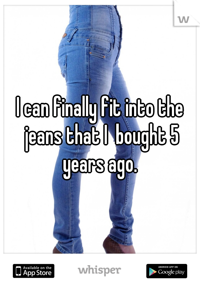 I can finally fit into the jeans that I  bought 5 years ago. 