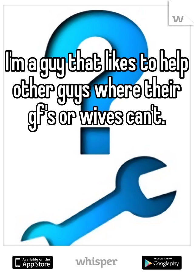 I'm a guy that likes to help other guys where their gf's or wives can't. 