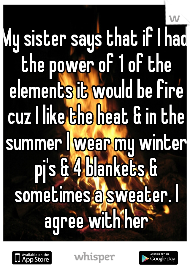 My sister says that if I had the power of 1 of the elements it would be fire cuz I like the heat & in the summer I wear my winter pj's & 4 blankets & sometimes a sweater. I agree with her
