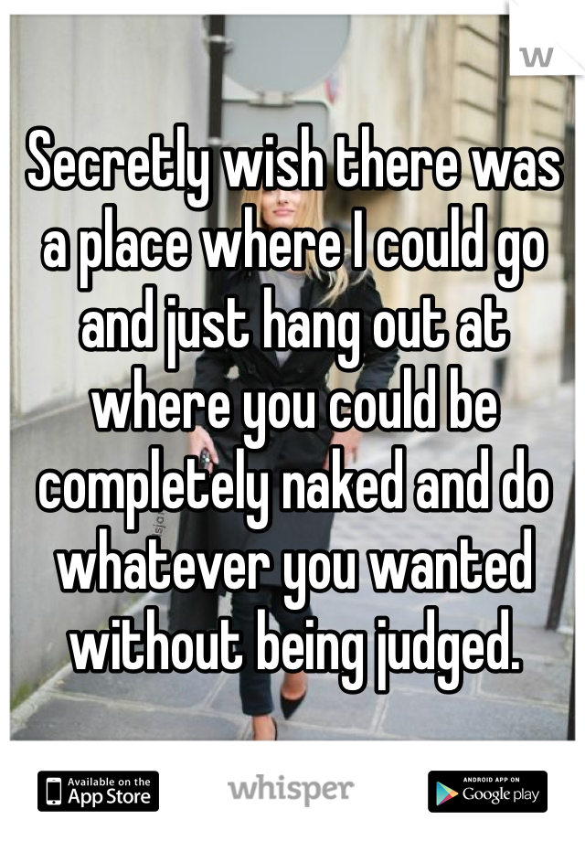 Secretly wish there was a place where I could go and just hang out at where you could be completely naked and do whatever you wanted without being judged. 

