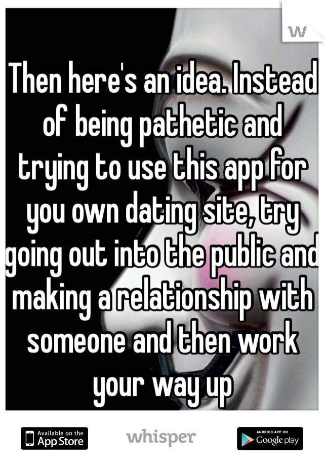 Then here's an idea. Instead of being pathetic and trying to use this app for you own dating site, try going out into the public and making a relationship with someone and then work your way up