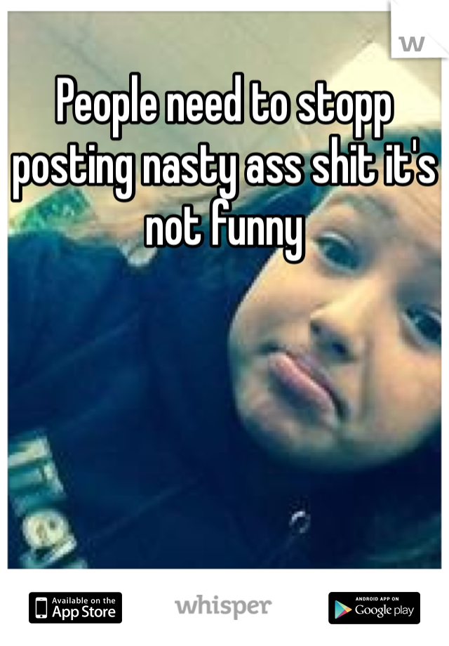 People need to stopp posting nasty ass shit it's not funny