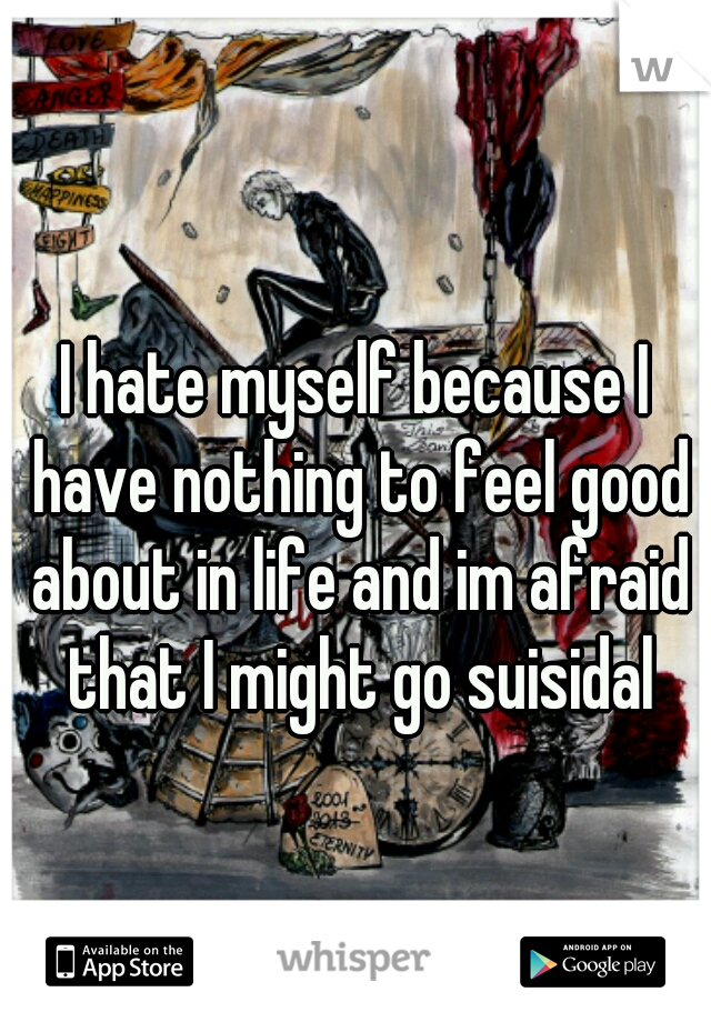 I hate myself because I have nothing to feel good about in life and im afraid that I might go suisidal