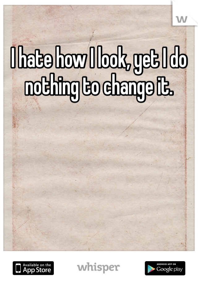 I hate how I look, yet I do nothing to change it. 