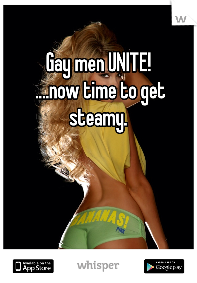 Gay men UNITE!
 ....now time to get steamy. 