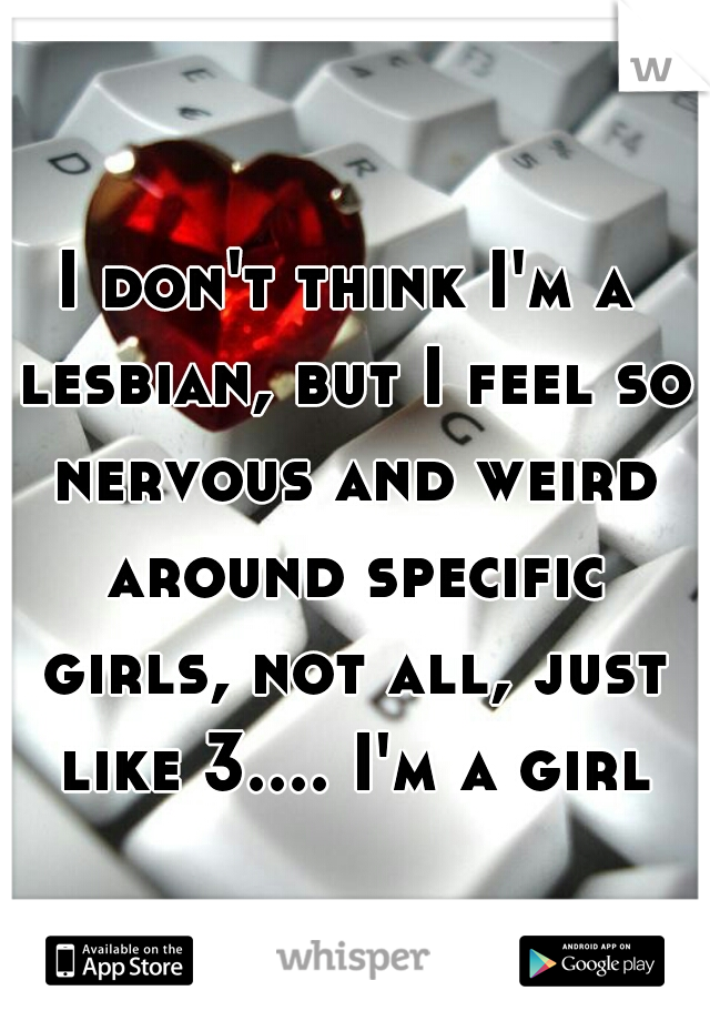 I don't think I'm a lesbian, but I feel so nervous and weird around specific girls, not all, just like 3.... I'm a girl