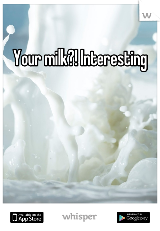 Your milk?! Interesting