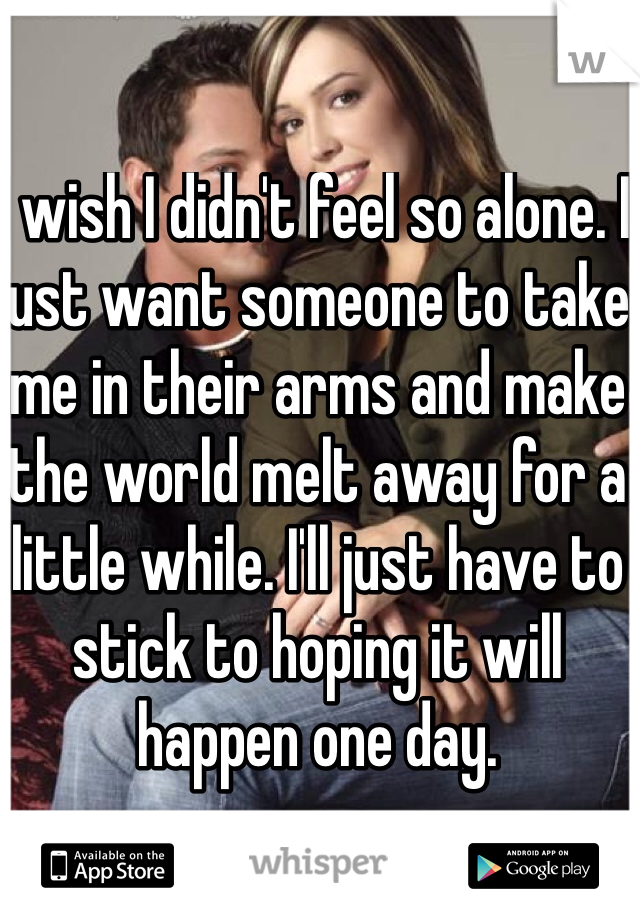I wish I didn't feel so alone. I just want someone to take me in their arms and make the world melt away for a little while. I'll just have to stick to hoping it will happen one day. 