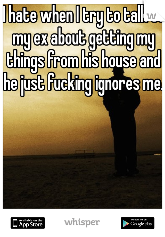 I hate when I try to talk to my ex about getting my things from his house and he just fucking ignores me. 