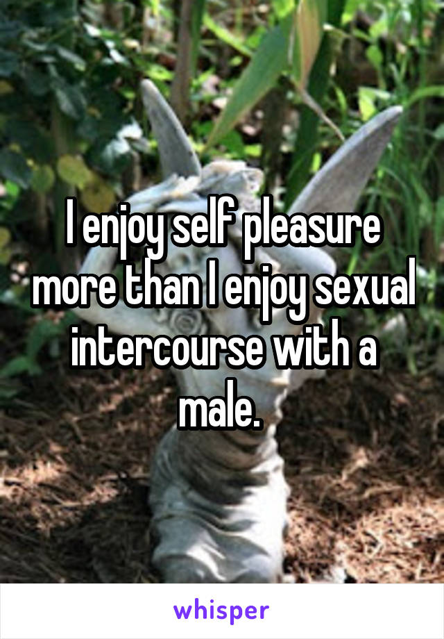 I enjoy self pleasure more than I enjoy sexual intercourse with a male. 