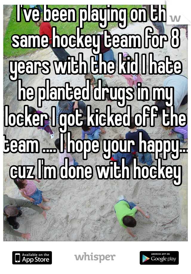 I've been playing on the same hockey team for 8 years with the kid I hate he planted drugs in my locker I got kicked off the team .... I hope your happy... cuz I'm done with hockey 