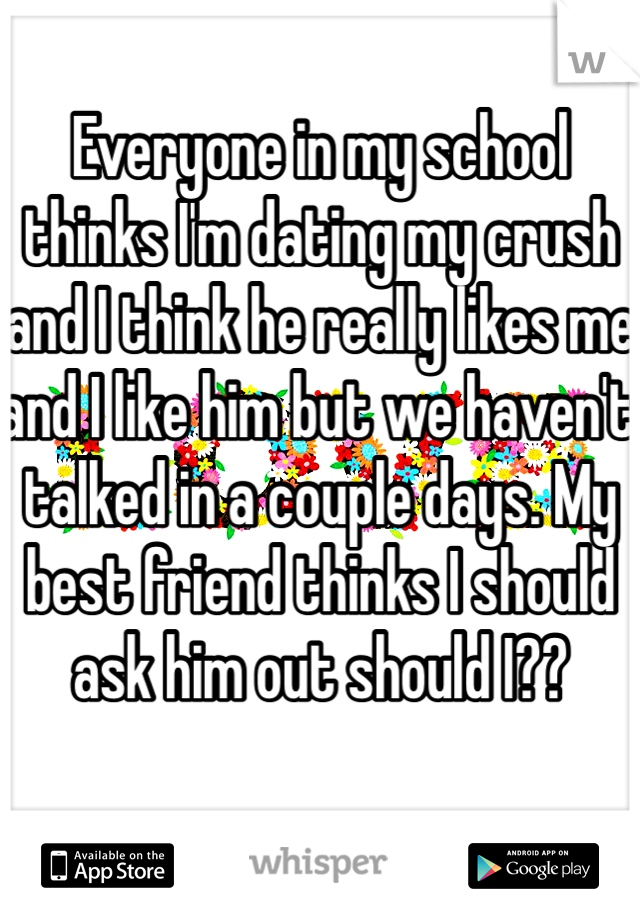 Everyone in my school thinks I'm dating my crush and I think he really likes me and I like him but we haven't talked in a couple days. My best friend thinks I should ask him out should I??