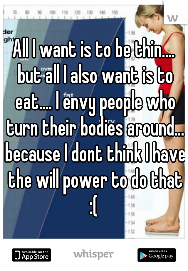 All I want is to be thin.... but all I also want is to eat.... I envy people who turn their bodies around... because I dont think I have the will power to do that :( 