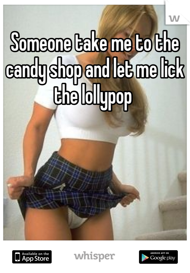 Someone take me to the candy shop and let me lick the lollypop 