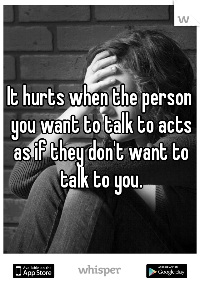 It hurts when the person you want to talk to acts as if they don't want to talk to you.