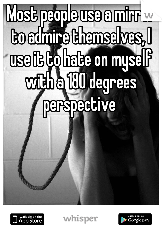 Most people use a mirror to admire themselves, I use it to hate on myself with a 180 degrees perspective 