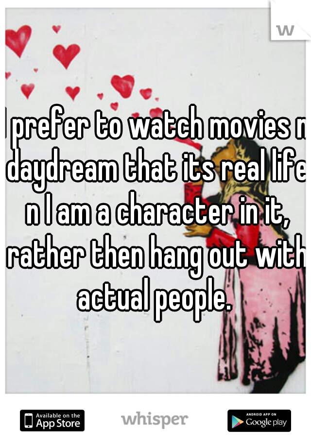 I prefer to watch movies n daydream that its real life n I am a character in it, rather then hang out with actual people. 