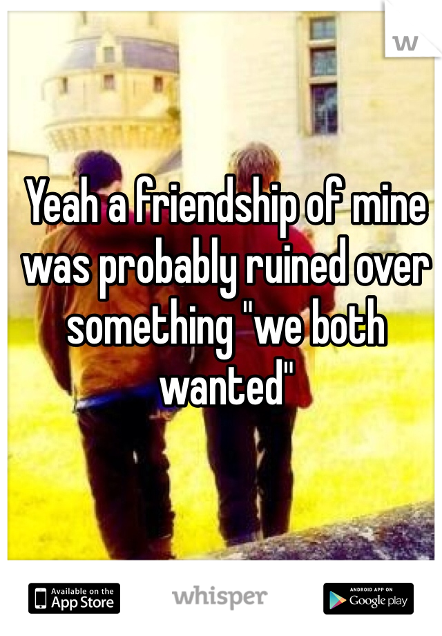 Yeah a friendship of mine was probably ruined over something "we both wanted" 