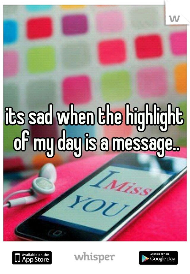 its sad when the highlight of my day is a message..