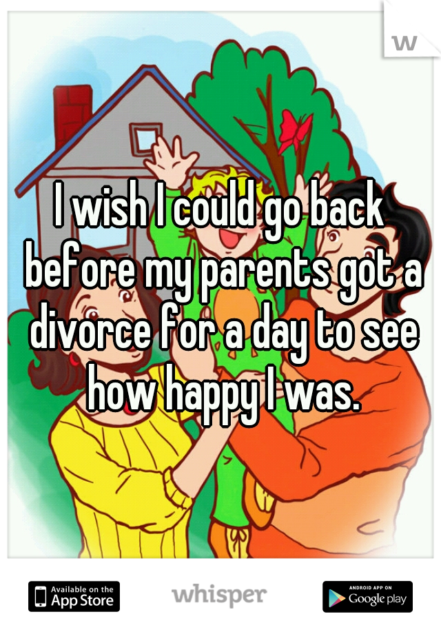 I wish I could go back before my parents got a divorce for a day to see how happy I was.
