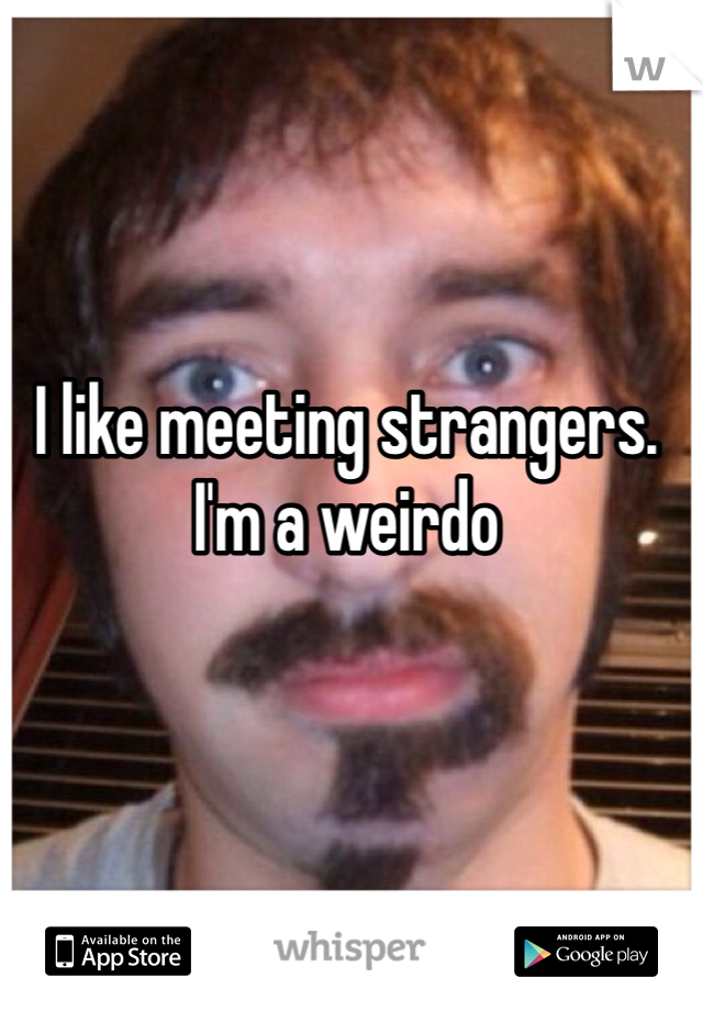 I like meeting strangers. I'm a weirdo