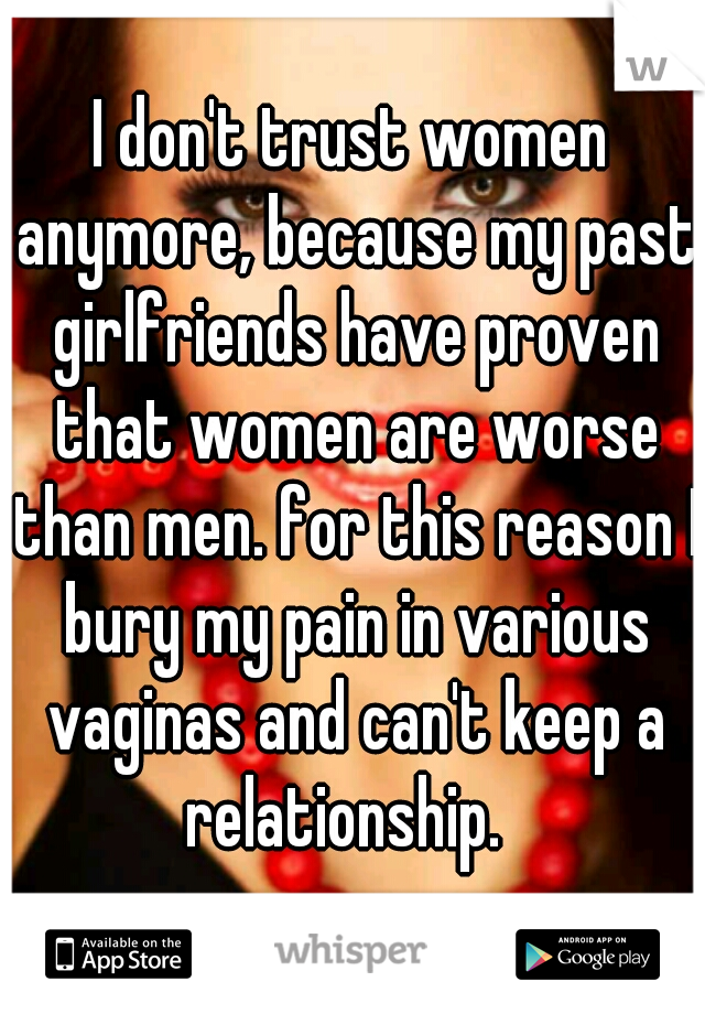 I don't trust women anymore, because my past girlfriends have proven that women are worse than men. for this reason I bury my pain in various vaginas and can't keep a relationship.  