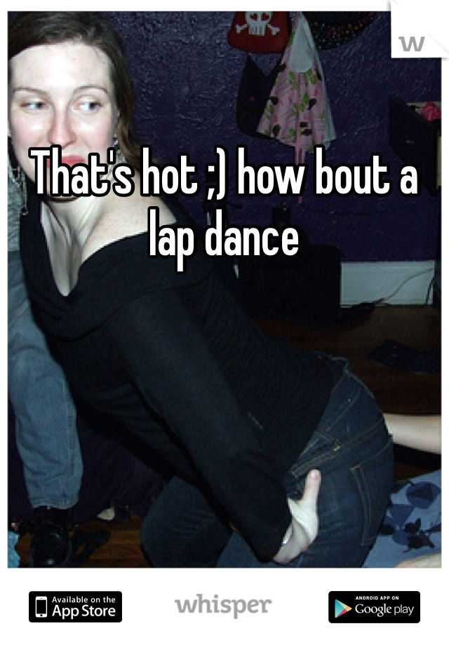 That's hot ;) how bout a lap dance 