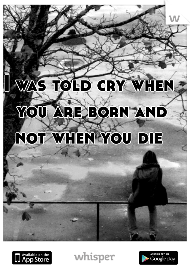 I was told cry when you are born and not when you die 