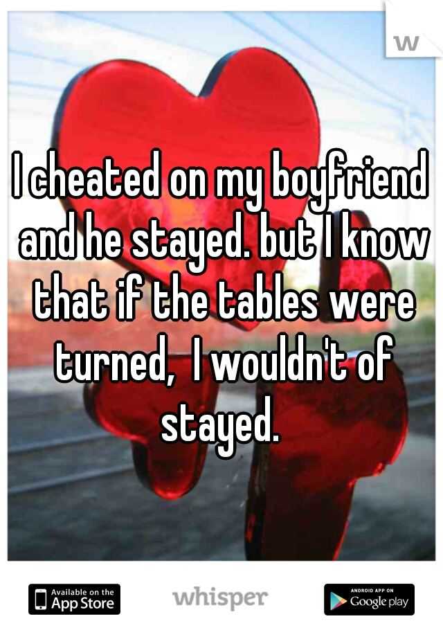 I cheated on my boyfriend and he stayed. but I know that if the tables were turned,  I wouldn't of stayed. 
