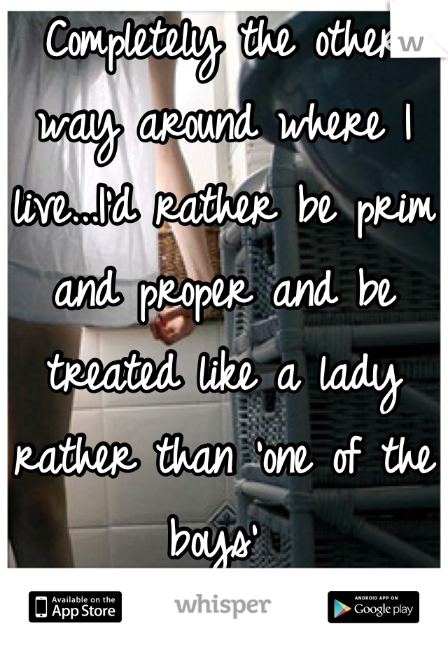 Completely the other way around where I live...I'd rather be prim and proper and be treated like a lady rather than 'one of the boys' 