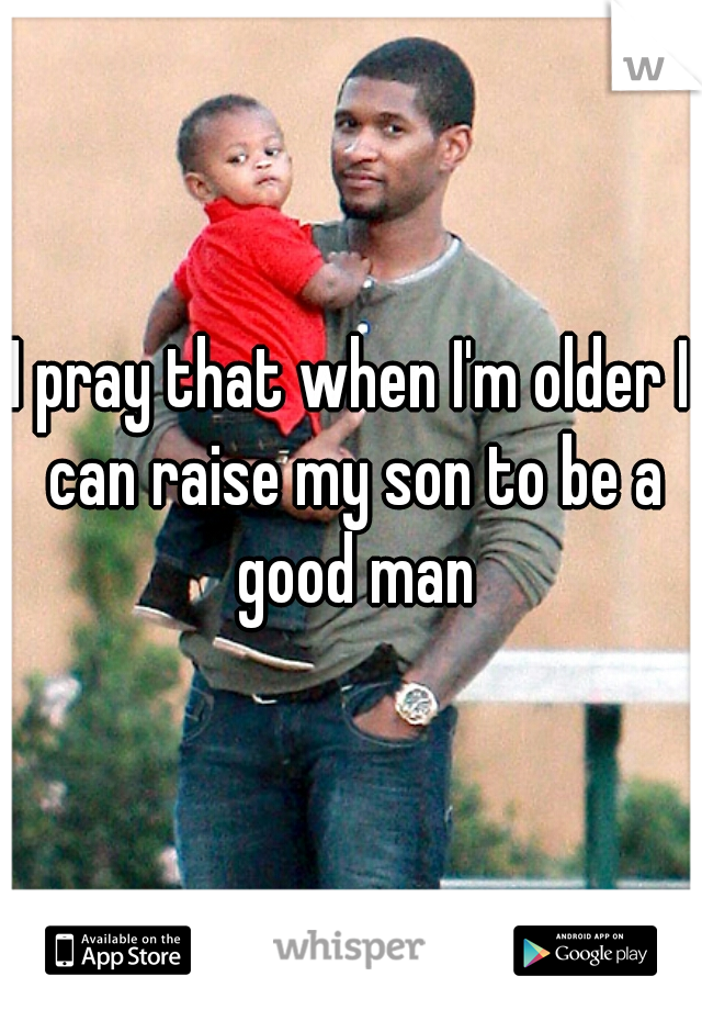 I pray that when I'm older I can raise my son to be a good man