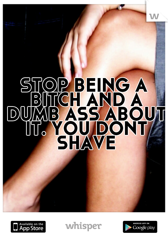 STOP BEING A BITCH AND A DUMB ASS ABOUT IT. YOU DONT SHAVE