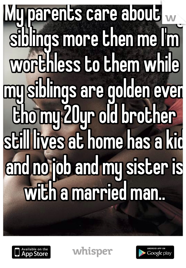 My parents care about my siblings more then me I'm worthless to them while my siblings are golden even tho my 20yr old brother still lives at home has a kid and no job and my sister is with a married man..