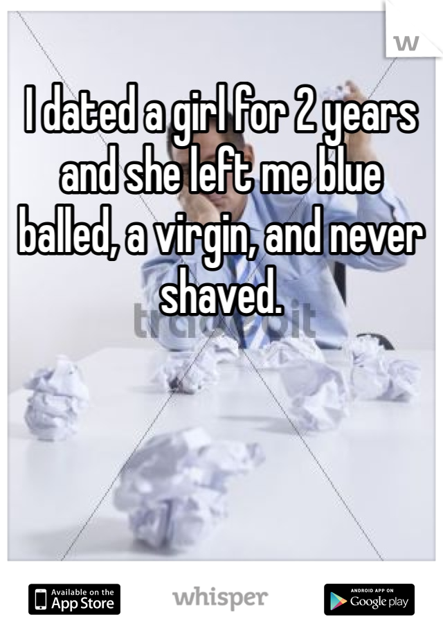 I dated a girl for 2 years and she left me blue balled, a virgin, and never shaved.