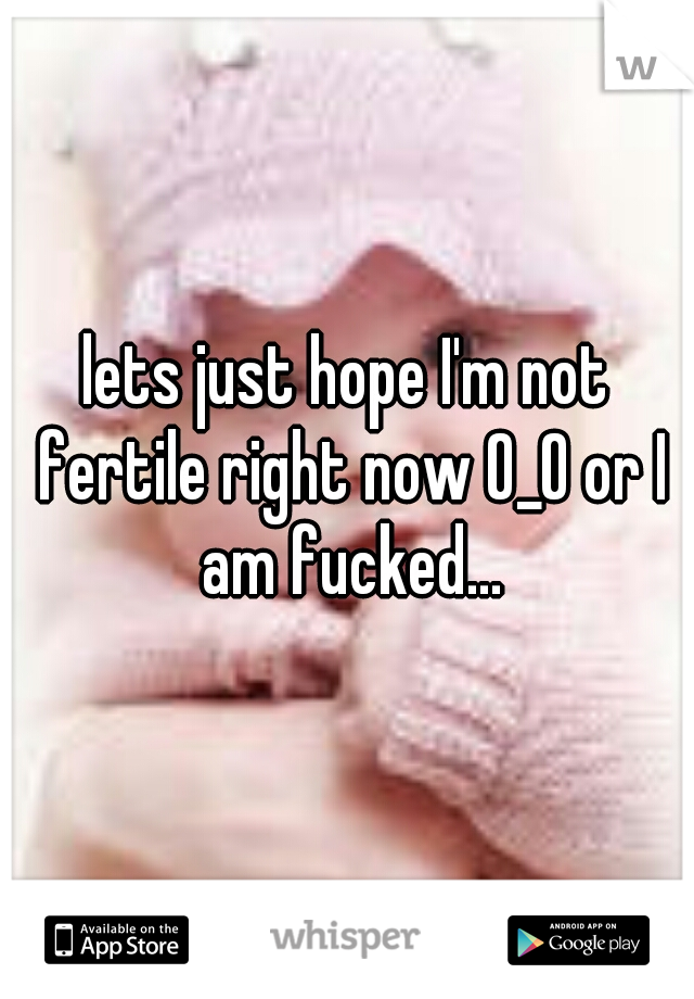 lets just hope I'm not fertile right now O_O or I am fucked...
