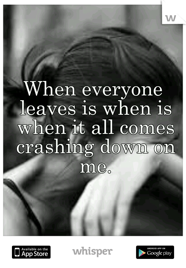 When everyone leaves is when is when it all comes crashing down on me.