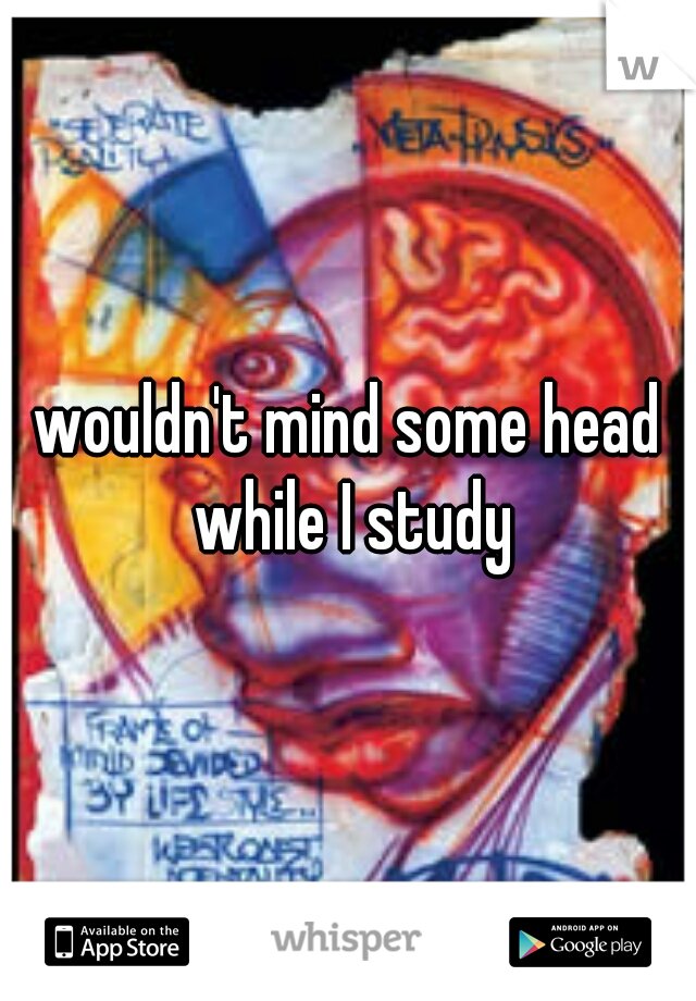 wouldn't mind some head while I study