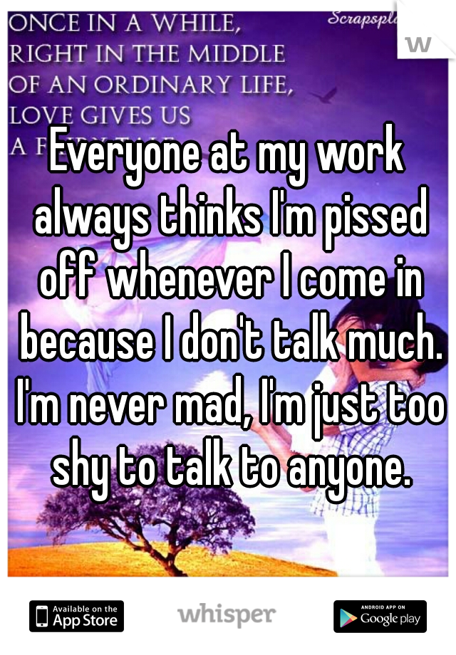 Everyone at my work always thinks I'm pissed off whenever I come in because I don't talk much. I'm never mad, I'm just too shy to talk to anyone.