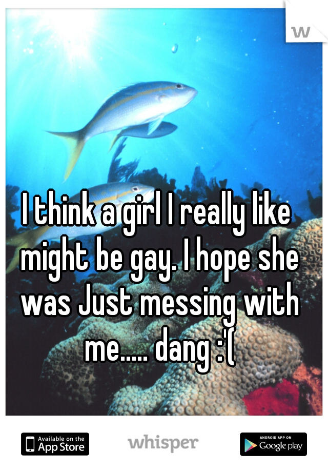 I think a girl I really like might be gay. I hope she was Just messing with me..... dang :'(