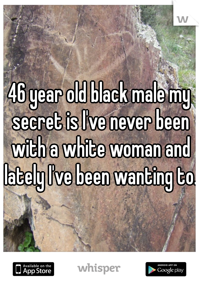 46 year old black male my secret is I've never been with a white woman and lately I've been wanting to.