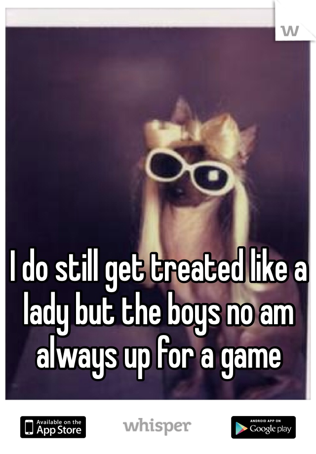 I do still get treated like a lady but the boys no am always up for a game 