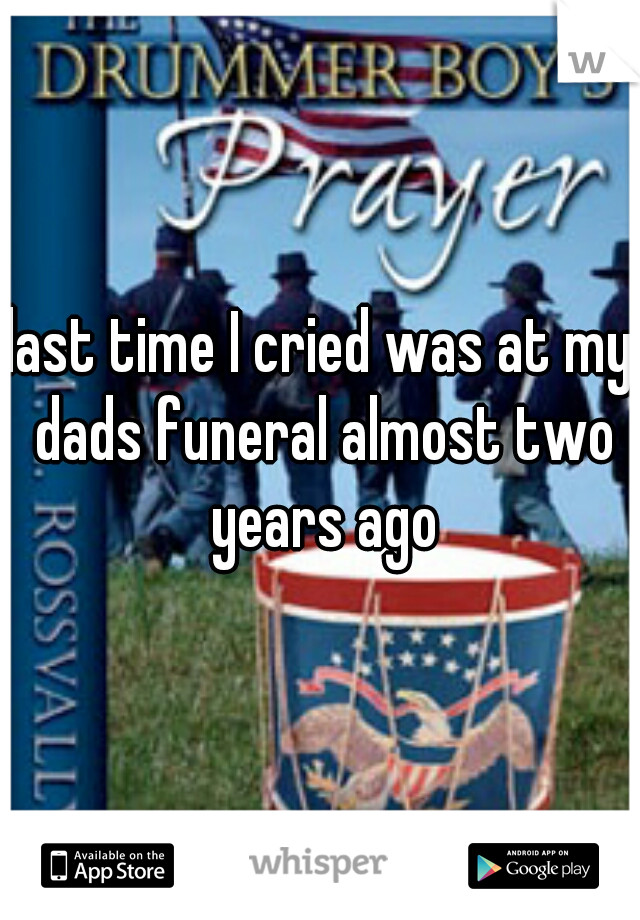last time I cried was at my dads funeral almost two years ago