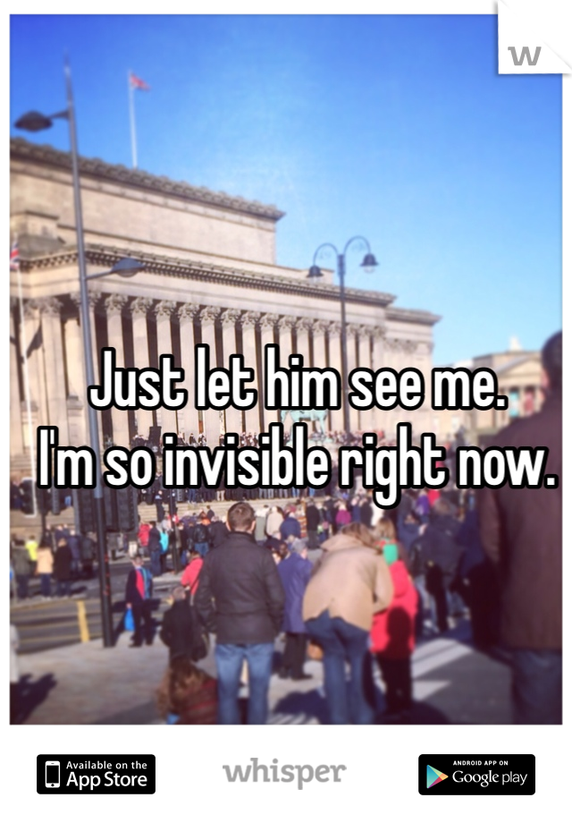Just let him see me.
I'm so invisible right now.
